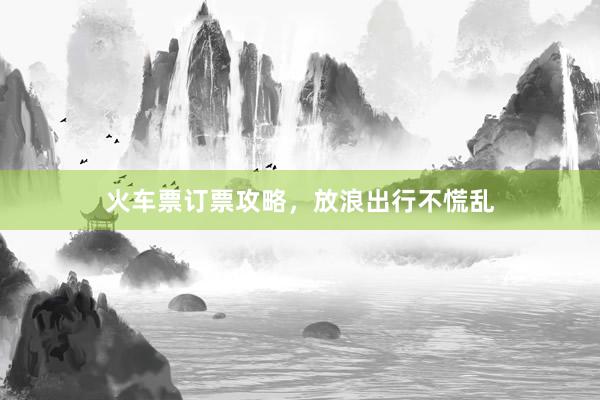 火车票订票攻略,放浪出行不慌乱