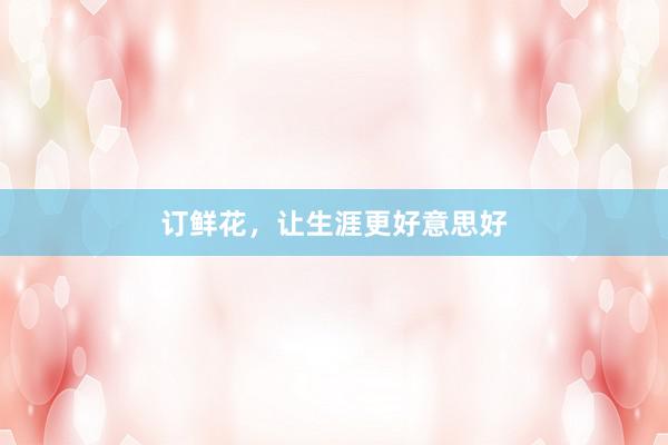 订鲜花，让生涯更好意思好